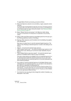 Page 270WAVELAB
11 – 270 Éditeur de Spectre
• Le dialogue de l’éditeur de Spectre est permanent et donc toujours ouvert 
lorsque l’outil de sélection de spectre est sélectionné. 
Les réglages actuels du dialogue n’interviennent pas dans la définition de régions, vous pou-
vez donc replier le dialogue ou le mettre hors de vue.
2.Vous définissez une région en dessinant un rectangle avec la souris dans 
la vue Spectrale.
La hauteur et la position verticale du rectangle définissent la plage de fréquences, et l’axe...