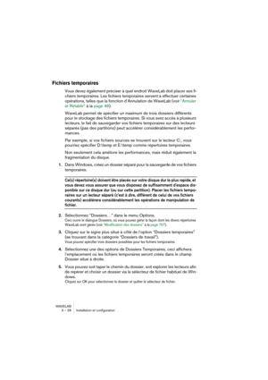 Page 28WAVELAB
3 – 28 Installation et configuration
Fichiers temporaires
Vous devez également préciser à quel endroit WaveLab doit placer ses fi-
chiers temporaires. Les fichiers temporaires servent à effectuer certaines 
opérations, telles que la fonction d’Annulation de WaveLab (voir “Annuler 
et Rétablir” à la page 46).
WaveLab permet de spécifier un maximum de trois dossiers différents 
pour le stockage des fichiers temporaires. Si vous avez accès à plusieurs 
lecteurs, le fait de sauvegarder vos fichiers...