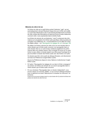 Page 29WAVELAB
Installation et configuration 3 – 29
Mémoires de crête et de vue
Un fichier de crête est un petit fichier portant l’extension “.gpk”, qui est 
automatiquement créé par WaveLab chaque fois qu’un fichier est modifié 
ou ouvert dans WaveLab (si cela n’a pas été fait précédemment). Ce fichier 
de crête contient des informations au sujet de la forme d’onde et détermine 
comment celle-ci sera représentée dans la fenêtre Audio.
Les fichiers de mémoire de vue (extension “.mem”) contiennent des infor-...