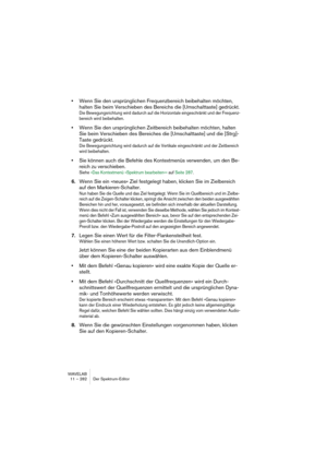 Page 282WAVELAB
11 – 282 Éditeur de Spectre
Déplacer la région 
vers l’arrièreDéplace la région sélectionnée vers l’arrière afin qu’elle se termine 
avant sa position de départ actuelle sur l’axe temporel.
Déplacer la région
vers le hautDéplace la sélection vers le haut afin qu’elle commence après sa posi-
tion finale actuelle sur l’axe des fréquences.
Déplacer la région 
vers le basDéplace la sélection vers le bas afin qu’elle se termine avant sa posi-
tion de départ actuelle sur l’axe des fréquences.
Déplacer...