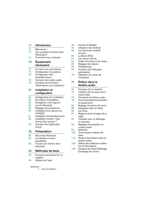 Page 4 
WAVELAB
 4 Table des Matières
 
11Introduction
 
12Bienvenue !
12Les nouvelles fonctions dans 
WaveLab 6
14Comment nous contacter
 
15Équipement 
 
nécessaire
 
16Ce dont vous avez besoin…
16Configuration du système
18Configuration des 
échantillonneurs
18À propos des cartes audio
19À propos de la fonction 
“Informations sur le Système”
 
21Installation et 
 
configuration
 
22Configuration de l’ordinateur
23Procédure d’installation
24Enregistrez votre logiciel !
25Lancer WaveLab
25Réglages du...