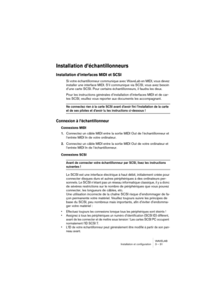 Page 31WAVELAB
Installation et configuration 3 – 31
Installation d’échantillonneurs
Installation d’interfaces MIDI et SCSI
Si votre échantillonneur communique avec WaveLab en MIDI, vous devez 
installer une interface MIDI. S’il communique via SCSI, vous avez besoin 
d’une carte SCSI. Pour certains échantillonneurs, il faudra les deux.
Pour les instructions générales d’installation d’interfaces MIDI et de car-
tes SCSI, veuillez vous reporter aux documents les accompagnant.
Ne connectez rien à la carte SCSI...