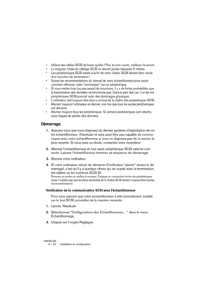 Page 32WAVELAB
3 – 32 Installation et configuration
• Utilisez des câbles SCSI de haute qualité ! Plus ils sont courts, meilleurs ils seront.
• La longueur totale du câblage SCSI ne devrait jamais dépasser 6 mètres.
• Les périphériques SCSI situés à la fin de votre chaîne SCSI doivent être munis 
d’un bouchon de terminaison !
• Suivez les recommandations du manuel de votre échantillonneur pour savoir 
comment effectuer cette “terminaison” sur un périphérique.
• Si vous mettez trop (ou pas assez) de bouchons, il...