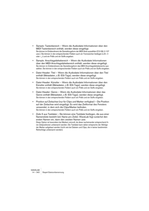 Page 342WAVELAB
15 – 342 Marqueurs
Introduction
À quoi servent les marqueurs ?
Les Marqueurs permettent de sauvegarder et de nommer certains empla-
cements dans un fichier. Vous pouvez par la suite vous servir de ces po-
sitions mémorisées de différentes façons :
• Placer directement le curseur audio sur un marqueur.
• Sélectionner toutes les données audio comprises entre deux marqueurs.
• Définir les pistes de CD grâce à deux marqueurs.
• Lire en boucle la région délimitée par deux marqueurs, etc.
Le nombre de...