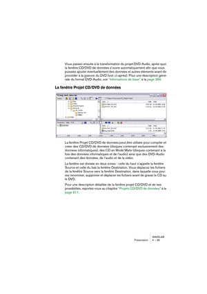 Page 39WAVELAB
Présentation 4 – 39
Vous passez ensuite à la transformation du projet DVD-Audio, après quoi 
la fenêtre CD/DVD de données s’ouvre automatiquement afin que vous 
puissiez ajouter éventuellement des données et autres éléments avant de 
procéder à la gravure du DVD (voir ci-après). Pour une description géné-
rale du format DVD-Audio, voir “Informations de base” à la page 384.
La fenêtre Projet CD/DVD de données
La fenêtre Projet CD/DVD de données peut être utilisée pour compiler et 
créer des CD/DVD...