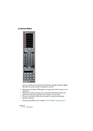 Page 42WAVELAB
4 – 42 Présentation
La Section Maître
C’est une partie très importante de WaveLab, appelée la Section Maître. 
Elle offre un certain nombre d’utilisations comme:
• Ajouter des processeurs d’effets plug-in en temps réel comme le chorus ou la ré-
verbération.
• Appliquer des effets aux fichiers pour qu’ils fassent définitivement partie inté-
grante des fichiers (par opposition à leur utilisation en temps réel).
• Écouter et contrôler le volume de sortie à partir de chaque voie  WaveLab.
• Ajouter...