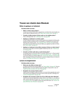 Page 43WAVELAB
Présentation 4 – 43
Trouver son chemin dans WaveLab
Éditer et appliquer un traitement 
Où dois-je aller si je veux…
• Éditer un fichier audio existant ?
Lorsque vous ouvrez un fichier audio, il apparaît dans une fenêtre Audio, dans laquelle vous 
pouvez l’éditer de différentes façons. Voir “Édition dans la fenêtre audio” à la page 71.
• Compiler et éditer plusieurs fichiers audio sur de multiples pistes ?
Créez un Montage Audio. Voir “Le Montage Audio” à la page 389.
• Appliquer un traitement à...