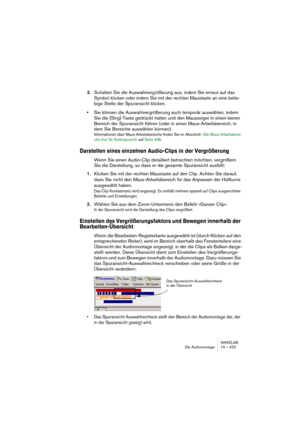 Page 423WAVELAB
Le Montage Audio 19 – 423
Utilisation de la fonction Shuttle
Comme décrit au paragraphe “Utilisation de la fonction Jog/Shuttle” à la 
page 149, la fonction Shuttle peut être considérée comme une lecture 
avec un contrôle permanent de la direction et de la vitesse de défilement. 
Elle fonctionne de la même façon dans le Montage Audio que dans les fe-
nêtres audio :
1.Activez le bouton Jog/Shuttle dans le Bloc de Lecture (ou appuyez sur 
[F10]).
Une ligne verticale apparaît alors au milieu de la...