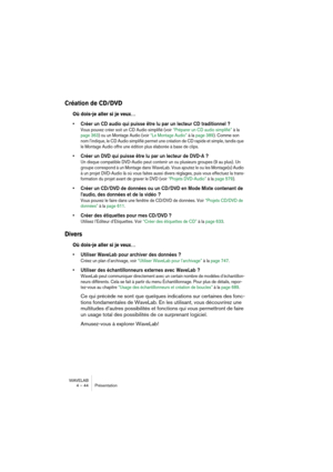 Page 44WAVELAB
4 – 44 Présentation
Création de CD/DVD
Où dois-je aller si je veux…
• Créer un CD audio qui puisse être lu par un lecteur CD traditionnel ?
Vous pouvez créer soit un CD Audio simplifié (voir “Préparer un CD audio simplifié” à la 
page 363) ou un Montage Audio (voir “Le Montage Audio” à la page 389). Comme son 
nom l’indique, le CD Audio simplifié permet une création de CD rapide et simple, tandis que 
le Montage Audio offre une édition plus élaborée à base de clips.
• Créer un DVD qui puisse être...