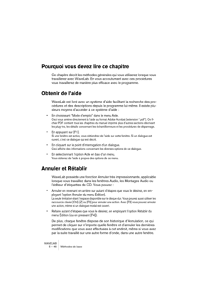 Page 46WAVELAB
5 – 46 Méthodes de base
Pourquoi vous devez lire ce chapitre
Ce chapitre décrit les méthodes générales qui vous utiliserez lorsque vous 
travaillerez avec WaveLab. En vous accoutumant avec ces procédures 
vous travaillerez de manière plus efficace avec le programme.
Obtenir de l’aide
WaveLab est livré avec un système d’aide facilitant la recherche des pro-
cédures et des descriptions depuis le programme lui-même. Il existe plu-
sieurs moyens d’accéder à ce système d’aide :
• En choisissant “Mode...