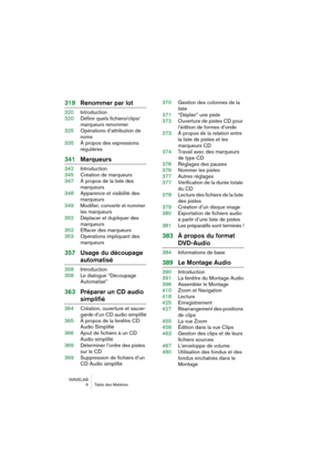 Page 6 
WAVELAB
 6 Table des Matières
 
319Renommer par lot
 
320Introduction
320Définir quels fichiers/clips/
marqueurs renommer
325Opérations d’attribution de 
noms
335À propos des expressions
régulières
 
341Marqueurs
 
342Introduction
345Création de marqueurs
347À propos de la liste des
marqueurs
348Apparence et visibilité des 
marqueurs
349Modifier, convertir et nommer 
les marqueurs
352Déplacer et dupliquer des 
marqueurs
352Effacer des marqueurs
353Opérations impliquant des 
marqueurs
 
357Usage du...