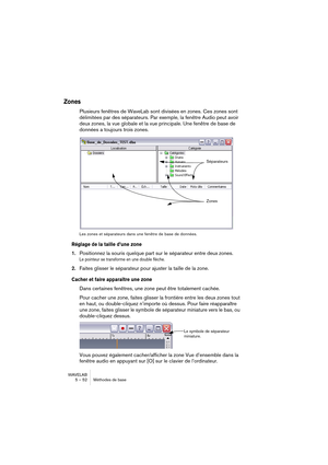 Page 52WAVELAB
5 – 52 Méthodes de base
Zones
Plusieurs fenêtres de WaveLab sont divisées en zones. Ces zones sont 
délimitées par des séparateurs. Par exemple, la fenêtre Audio peut avoir 
deux zones, la vue globale et la vue principale. Une fenêtre de base de 
données a toujours trois zones.
Les zones et séparateurs dans une fenêtre de base de données.
Réglage de la taille d’une zone 
1.Positionnez la souris quelque part sur le séparateur entre deux zones.
Le pointeur se transforme en une double flèche....