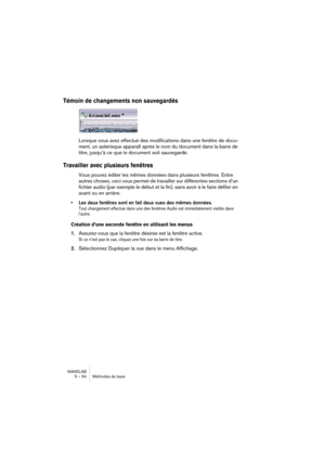 Page 54WAVELAB
5 – 54 Méthodes de base
Témoin de changements non sauvegardés
Lorsque vous avez effectué des modifications dans une fenêtre de docu-
ment, un astérisque apparaît après le nom du document dans la barre de 
titre, jusqu’à ce que le document soit sauvegardé.
Travailler avec plusieurs fenêtres
Vous pouvez éditer les mêmes données dans plusieurs fenêtres. Entre 
autres choses, ceci vous permet de travailler sur différentes sections d’un 
fichier audio (par exemple le début et la fin), sans avoir à le...