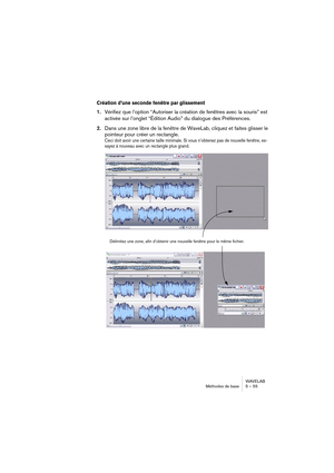 Page 55WAVELAB
Méthodes de base 5 – 55
Création d’une seconde fenêtre par glissement
1.Vérifiez que l’option “Autoriser la création de fenêtres avec la souris” est 
activée sur l’onglet “Édition Audio” du dialogue des Préférences.
2.Dans une zone libre de la fenêtre de WaveLab, cliquez et faites glisser le 
pointeur pour créer un rectangle.
Ceci doit avoir une certaine taille minimale. Si vous n’obtenez pas de nouvelle fenêtre, es-
sayez à nouveau avec un rectangle plus grand.
Délimitez une zone, afin d’obtenir...