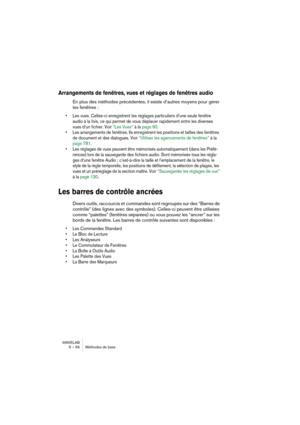 Page 56WAVELAB
5 – 56 Méthodes de base
Arrangements de fenêtres, vues et réglages de fenêtres audio
En plus des méthodes précédentes, il existe d’autres moyens pour gérer 
les fenêtres :
• Les vues. Celles-ci enregistrent les réglages particuliers d’une seule fenêtre 
audio à la fois, ce qui permet de vous déplacer rapidement entre les diverses 
vues d’un fichier. Voir “Les Vues” à la page 90.
• Les arrangements de fenêtres. Ils enregistrent les positions et tailles des fenêtres 
de document et des dialogues....