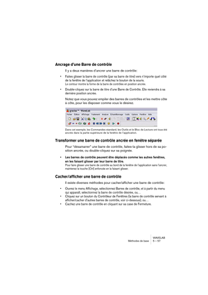 Page 57WAVELAB
Méthodes de base 5 – 57
Ancrage d’une Barre de contrôle
Il y a deux manières d’ancrer une barre de contrôle:
• Faites glisser la barre de contrôle (par sa barre de titre) vers n’importe quel côté 
de la fenêtre de l’application et relâchez le bouton de la souris.
Le contour montre la forme de la barre de contrôles en position ancrée.
• Double-cliquez sur la barre de titre d’une Barre de Contrôle. Elle reviendra à sa 
dernière position ancrée.
Notez que vous pouvez empiler des barres de contrôles...