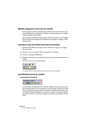 Page 58WAVELAB
5 – 58 Méthodes de base
Modifier l’apparence d’une barre de contrôle
Pour changer la forme d’une barre de contrôle en horizontal, carré ou ver-
tical, faites glisser le côté droit ou inférieur, comme lorsque vous modifiez 
la taille de toute autre fenêtre.
Pour changer la taille des boutons d’une barre de contrôle, ouvrez l’onglet 
Environnement du dialogue des Préférences et ajustez le réglage “Taille 
des boutons”.
Connaître le rôle d’un bouton d’une barre de contrôle
1.Sélectionnez Préférences...