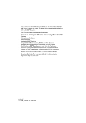 Page 624WAVELAB
23 – 624 Importer des pistes de CD/DVD audio
7.Si vous désirez importer dans un format autre que Wave, cliquez sur le 
bouton de format de fichier en bas du dialogue et sélectionnez le format 
désiré dans le dialogue “Format de fichier audio” qui apparaît.
Voir “Les formats de fichier supportés” à la page 118 pour de plus amples informations sur 
les formats de fichier disponibles.
8.Si nécessaire, vous pouvez sélectionner un fichier et cliquer sur Jouer.
Le début de la piste sera joué pour que...