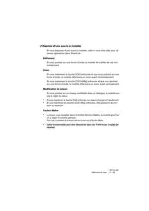 Page 65WAVELAB
Méthodes de base 5 – 65
Utilisation d’une souris à molette
Si vous disposez d’une souris à molette, celle-ci vous sera utile pour di-
verses opérations dans WaveLab :
Défilement
Si vous pointez sur une forme d’onde, la molette fera défiler la vue hori-
zontalement.
Zoom
Si vous maintenez la touche [Ctrl] enfoncée et que vous pointez sur une 
forme d’onde, la molette effectuera un zoom avant horizontalement.
Si vous maintenez la touche [Ctrl]+[Maj] enfoncée et que vous pointez 
sur une forme...