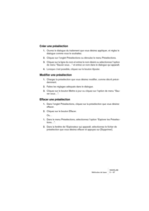 Page 67WAVELAB
Méthodes de base 5 – 67
Créer une présélection
1.Ouvrez le dialogue du traitement que vous désirez appliquer, et réglez le 
dialogue comme vous le souhaitez.
2.Cliquez sur l’onglet Présélections ou déroulez le menu Présélections.
3.Cliquez sur la ligne du nom et entrez le nom désiré ou sélectionnez l’option 
de menu “Sauver sous…” et entrez un nom dans le dialogue qui apparaît.
4.Lorsque c’est possible, cliquez sur le bouton Ajouter.
Modifier une présélection
1.Chargez la présélection que vous...