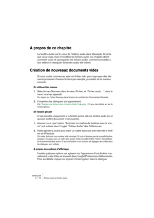 Page 72WAVELAB
6 – 72 Édition dans la fenêtre audio
À propos de ce chapitre
La fenêtre Audio est le cœur de l’édition audio dans WaveLab. C’est là 
que vous voyez, lisez et modifiez les fichiers audio. Ce chapitre décrit 
comment ouvrir et sauvegarder les fichiers audio, comment procéder à 
leur édition et manipuler la fenêtre audio elle-même.
Création de nouveaux documents vides
Si vous voulez commencer avec un fichier vide, pour regrouper des élé-
ments provenant d’autres fichiers par exemple, procédez de la...