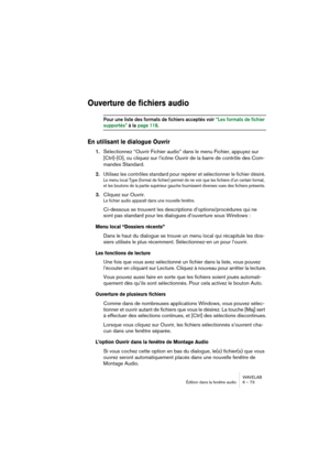 Page 73WAVELAB
Édition dans la fenêtre audio 6 – 73
Ouverture de fichiers audio
Pour une liste des formats de fichiers acceptés voir “Les formats de fichier 
supportés” à la page 118.
En utilisant le dialogue Ouvrir
1.Sélectionnez “Ouvrir Fichier audio” dans le menu Fichier, appuyez sur 
[Ctrl]-[O], ou cliquez sur l’icône Ouvrir de la barre de contrôle des Com-
mandes Standard.
2.
Utilisez les contrôles standard pour repérer et sélectionner le fichier désiré.
Le menu local Type (format de fichier) permet de ne...