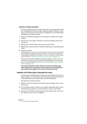 Page 74WAVELAB
6 – 74 Édition dans la fenêtre audio
Ouverture de fichiers Dual Mono
Si vous avez deux fichiers mono qui sont en fait les canaux gauche et droit 
d’un enregistrement stéréo (certains systèmes gèrent la stéréo de cette 
façon), vous pouvez les ouvrir comme s’il s’agissait d’un seul fichier audio. 
Procédez de la manière suivante :
1.Ouvrez les Préférences depuis le menu Options, et cliquez sur l’onglet 
Fichiers.
2.Assurez-vous que l’option “Autoriser l’ouverture de fichiers dual-mono” 
est...