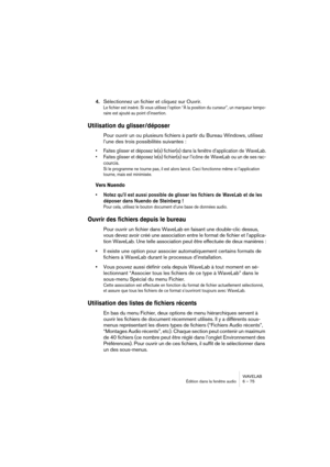 Page 75WAVELAB
Édition dans la fenêtre audio 6 – 75
4.Sélectionnez un fichier et cliquez sur Ouvrir.
Le fichier est inséré. Si vous utilisez l’option “À la position du curseur”, un marqueur tempo-
raire est ajouté au point d’insertion.
Utilisation du glisser/déposer
Pour ouvrir un ou plusieurs fichiers à partir du Bureau Windows, utilisez 
l’une des trois possibilités suivantes :
• Faites glisser et déposez le(s) fichier(s) dans la fenêtre d’application de  WaveLab.
• Faites glisser et déposez le(s) fichier(s)...