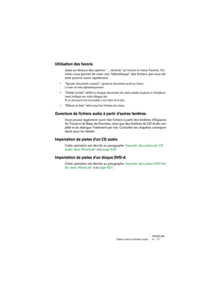 Page 77WAVELAB
Édition dans la fenêtre audio 6 – 77
Utilisation des favoris
Juste au-dessus des options “…récents” se trouve le menu Favoris. Ce 
menu vous permet de créer une “bibliothèque” des fichiers que vous dé-
sirez pouvoir ouvrir rapidement.
• “Ajouter document courant”, ajoute le document actif au menu.
La liste est triée alphabétiquement.
• “Valider la liste” vérifie si chaque document du menu existe toujours à l’emplace-
ment indiqué sur votre disque dur.
Si un document est introuvable, il est retiré...