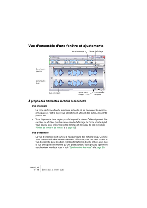 Page 78WAVELAB
6 – 78 Édition dans la fenêtre audio
Vue d’ensemble d’une fenêtre et ajustements
À propos des différentes sections de la fenêtre
Vue principale
La zone de forme d’onde inférieure est celle où se déroulent les actions 
principales : c’est là que vous sélectionnez, utilisez des outils, glissez/dé-
posez, etc.
• Vous disposez de deux règles: pour le temps et le niveau. Celles-ci peuvent être 
cachées ou affichées (voir les menus directs d’affichage de l’onde et de la règle). 
Vous pouvez aussi...