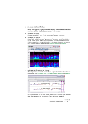 Page 79WAVELAB
Édition dans la fenêtre audio 6 – 79
À propos des modes d’affichage
La vue principale et la vue d’ensemble peuvent être réglées indépendam-
ment pour afficher l’audio dans un de ces trois modes :
•Affichage de l’onde.
Affichage standard de la forme d’onde, comme dans l’illustration précédente.
•Affichage du Spectre. 
Affiche l’audio sous la forme d’une “spectrogramme” permettant de voir l’intensité de ni-
veau de zone du spectre de fréquence dans le temps. Ce mode permet des opérations 
d’édition...