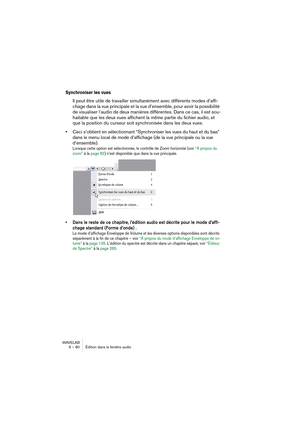 Page 80WAVELAB
6 – 80 Édition dans la fenêtre audio
Synchroniser les vues
Il peut être utile de travailler simultanément avec différents modes d’affi-
chage dans la vue principale et la vue d’ensemble, pour avoir la possibilité 
de visualiser l’audio de deux manières différentes. Dans ce cas, il est sou-
haitable que les deux vues affichent la même partie du fichier audio, et 
que la position du curseur soit synchronisée dans les deux vues.
•Ceci s’obtient en sélectionnant “Synchroniser les vues du haut et du...