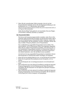 Page 828WAVELAB
33 – 828 Description des plug-ins d’effets
AutoLevel
L’AutoLevel réduit les différences de niveau de signal dans un enregistre-
ment audio. Il peut être utilisé sur des enregistrements dont le niveau varie 
de manière disparate. Il augmentera les niveaux faibles et atténuera les 
signaux audio élevés. Seuls les niveaux situés au-dessus du seuil fixé se-
ront traités, ainsi les bruits de fond ou les ronflements ne seront pas aug-
mentés. Si le niveau d’entrée est supérieur à 0 dB, l’AutoLevel...