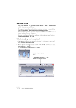 Page 84WAVELAB
6 – 84 Édition dans la fenêtre audio
Sélectionner la Loupe
La Loupe peut bien sûr être sélectionnée depuis la Boîte à Outils, mais il 
existe deux autres possibilités :
• La Loupe est automatiquement sélectionnée si vous maintenez enfoncée la tou-
che [Ctrl] et que vous déplacez le pointeur sur la vue principale.
Cette sélection est provisoire : elle cesse dès que vous relâchez la touche [Ctrl], et vous re-
trouvez l’outil précédemment sélectionné.
• Lorsque vous déplacez le pointeur au-dessus de...