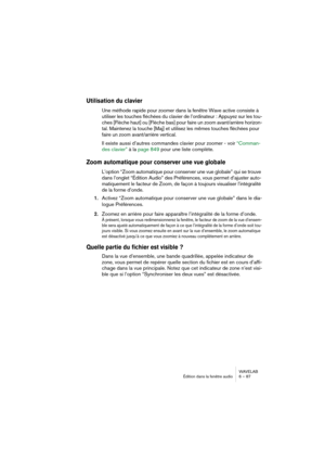 Page 87WAVELAB
Édition dans la fenêtre audio 6 – 87
Utilisation du clavier
Une méthode rapide pour zoomer dans la fenêtre Wave active consiste à 
utiliser les touches fléchées du clavier de l’ordinateur : Appuyez sur les tou-
ches [Flèche haut] ou [Flèche bas] pour faire un zoom avant/arrière horizon-
tal. Maintenez la touche [Maj] et utilisez les mêmes touches fléchées pour 
faire un zoom avant/arrière vertical.
Il existe aussi d’autres commandes clavier pour zoomer - voir “Comman-
des clavier” à la page 849...