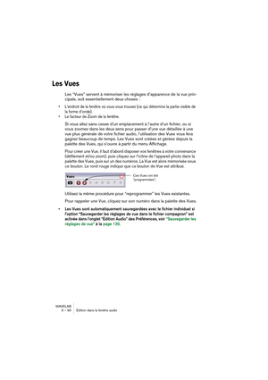 Page 90WAVELAB
6 – 90 Édition dans la fenêtre audio
Les Vues
Les “Vues” servent à mémoriser les réglages d’apparence de la vue prin-
cipale, soit essentiellement deux choses :
• L’endroit de la fenêtre où vous vous trouvez (ce qui détermine la partie visible de 
la forme d’onde).
• Le facteur de Zoom de la fenêtre.
Si vous allez sans cesse d’un emplacement à l’autre d’un fichier, ou si 
vous zoomez dans les deux sens pour passer d’une vue détaillée à une 
vue plus générale de votre fichier audio, l’utilisation...