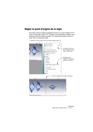 Page 91WAVELAB
Édition dans la fenêtre audio 6 – 91
Régler le point d’origine de la règle
En temps normal, la règle est graduée de façon à ce que le début d’un fi-
chier corresponde au point “0”. Toutefois, lors d’opérations d’édition, vous 
désirerez peut-être régler la position “0” quelque part ailleurs dans le fi-
chier. Voici comment procéder :
1. Amenez le curseur audio là où vous désirez régler le point “0”.
2. Faites un clic droit 
dans la Règle pour affi-
cher ce menu local.
Le point de départ de la...