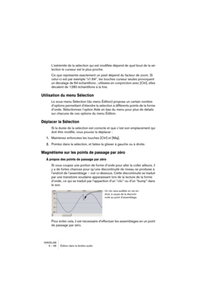 Page 98WAVELAB
6 – 98 Édition dans la fenêtre audio
L’extrémité de la sélection qui est modifiée dépend de quel bout de la sé-
lection le curseur est le plus proche.
Ce que représente exactement un pixel dépend du facteur de zoom. Si 
celui-ci est par exemple “x1:64”, les touches curseur seules provoquent 
un décalage de 64 échantillons ; utilisées en conjonction avec [Ctrl], elles 
décalent de 1280 échantillons à la fois.
Utilisation du menu Sélection
Le sous-menu Sélection (du menu Édition) propose un certain...