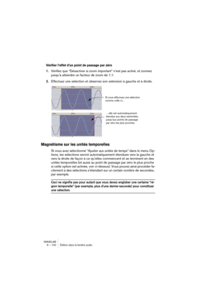 Page 100WAVELAB
6 – 100 Édition dans la fenêtre audio
Vérifier l’effet d’un point de passage par zéro
1.Vérifiez que “Désactiver si zoom important” n’est pas activé, et zoomez 
jusqu’à atteindre un facteur de zoom de 1:1.
2.Effectuez une sélection et observez son extension à gauche et à droite.
Magnétisme sur les unités temporelles
Si vous avez sélectionné “Ajuster aux unités de temps” dans le menu Op-
tions, les sélections seront automatiquement étendues vers la gauche et 
vers la droite de façon à ce qu’elles...