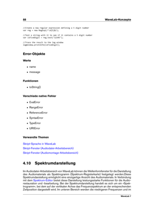 Page 10288 WaveLab-Konzepte
//Create a new regular expression defining a 5 digit number
var reg = new RegExp(/^\d{5}$/);
//Test a string with it to see if it contains a 5 digit number
var isFiveDigit = reg.test("12345");
//Trace the result to the log window
logWindow.printInfo(isFiveDigit);
Error-Objekte
Werte
ˆ name
ˆ message
Funktionen
ˆ toString()
Verschiede native Fehler
ˆ EvalError
ˆ RangeError
ˆ ReferenceError
ˆ SyntaxError
ˆ TypeError
ˆ URIError
Verwandte Themen
Skript-Sprache in WaveLab...