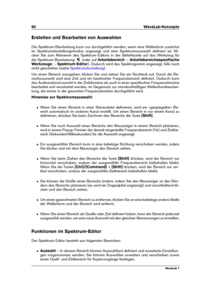 Page 10490 WaveLab-Konzepte
Erstellen und Bearbeiten von Auswahlen
Die Spektrum-Bearbeitung kann nur durchgeführt werden, wenn eine Wellenform zunächst
im Spektrumdarstellungsmodus angezeigt und eine Spektrumsauswahl deﬁniert ist. Kli-
cken Sie zum Aktivieren des Spektrum-Editors in der Befehlszeile auf das Werkzeug für
die Spektrum-Bearbeitung
(oder aufArbeitsbereich >Arbeitsbereichsspeziﬁsche
Werkzeuge >Spektrum-Editor ). Dadurch wird das Spektrogramm angezeigt, falls noch
nicht geschehen (siehe...