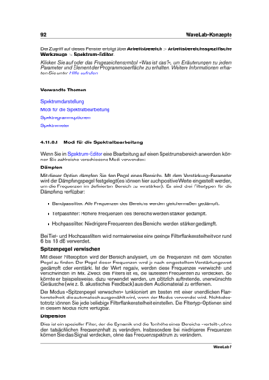 Page 10692 WaveLab-Konzepte
Der Zugriff auf dieses Fenster erfolgt über Arbeitsbereich>Arbeitsbereichsspeziﬁsche
Werkzeuge >Spektrum-Editor .
Klicken Sie auf oder das Fragezeichensymbol »Was ist das?«, um Erläuterungen zu jedem
Parameter und Element der Programmoberﬂäche zu erhalten. Weitere Informationen erhal-
ten Sie unter
Hilfe aufrufen
Verwandte Themen
Spektrumdarstellung
Modi für die Spektralbearbeitung
Spektrogrammoptionen
Spektrometer
4.11.0.1 Modi für die Spektralbearbeitung
Wenn Sie im
Spektrum-Editor...