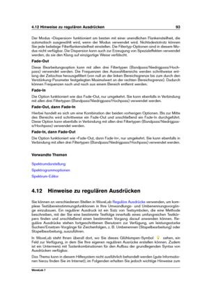 Page 1074.12 Hinweise zu regulären Ausdrücken 93
Der Modus »Dispersion« funktioniert am besten mit einer unendlichen Flankensteilheit, die
automatisch ausgewählt wird, wenn der Modus verwendet wird. Nichtsdestotrotz können
Sie jede beliebige Filterﬂankensteilheit einstellen. Die Filtertyp-Optionen sind in diesem Mo-
dus nicht verfügbar. Die Dispersion kann auch zur Erzeugung von Spezialeffekten verwendet
werden, da sie den Klang auf einzigartige Weise verfälscht.
Fade-Out
Diese Bearbeitungsoption kann mit allen...