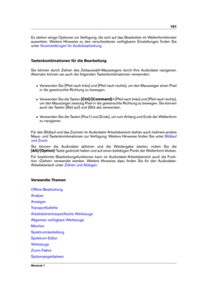 Page 115101
Es stehen einige Optionen zur Verfügung, die sich auf das Bearbeiten im Wellenformfenster
auswirken. Weitere Hinweise zu den verschiedenen verfügbaren Einstellungen ﬁnden Sie
unter
Voreinstellungen für Audiobearbeitung .
Tastenkombinationen für die Bearbeitung
Sie können durch Ziehen des Zeitauswahl-Mauszeigers durch Ihre Audiodatei navigieren.
Alternativ können sie auch die folgenden Tastenkombinationen verwenden:
ˆ Verwenden Sie [Pfeil nach links] und [Pfeil nach rechts], um den Mauszeiger einen...