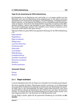 Page 1175.1 Ofﬂine-Bearbeitung 103
Tipps für die Anwendung der Ofﬂine-Bearbeitung
Die Dialogfelder für die Bearbeitung sind nicht-modal, d. h. sie bleiben geöffnet auf dem
Bildschirm, auch wenn die Bearbeitung bereits abgeschlossen ist. Sie können somit auch
anschließend noch Audiomaterial wiedergeben und auf Rückgängig- und Wiederherstellen-
Befehle zugreifen, um das Ergebnis Ihres Effekts zu hören und gegebenenfalls Einstellungen
weiter anzupassen. Auch können Sie Tastaturbefehle verwenden und jegliche weitere...