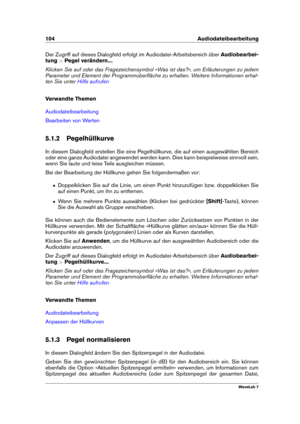 Page 118104 Audiodateibearbeitung
Der Zugriff auf dieses Dialogfeld erfolgt im Audiodatei-Arbeitsbereich über Audiobearbei-
tung >Pegel verändern... .
Klicken Sie auf oder das Fragezeichensymbol »Was ist das?«, um Erläuterungen zu jedem
Parameter und Element der Programmoberﬂäche zu erhalten. Weitere Informationen erhal-
ten Sie unter
Hilfe aufrufen
Verwandte Themen
Audiodateibearbeitung
Bearbeiten von Werten
5.1.2 Pegelhüllkurve
In diesem Dialogfeld erstellen Sie eine Pegelhüllkurve, die auf einen ausgewählten...