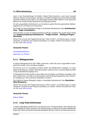 Page 1195.1 Ofﬂine-Bearbeitung 105
wenn in den Voreinstellungen die Option »Ganze Datei berechnen, wenn keine Auswahl
deﬁniert« aktiviert ist) anzuzeigen. Sie können dieselbe Verstärkung auf beide Stereokanäle
anwenden (»Stereo-Link«) oder in eine Monodatei mischen (»Mix in Mono«), ohne dass beim
Mischen der beiden Kanäle Übersteuerung (Clipping) entsteht.
Um den ausgewählten Audiobereich zu normalisieren, geben Sie den gewünschten Spitzen-
pegelwert ein und klicken auf »Anwenden«.
Der Zugriff auf dieses...