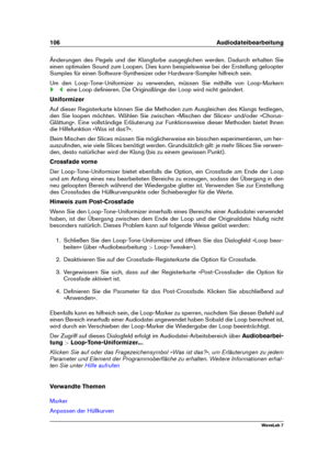 Page 120106 Audiodateibearbeitung
Änderungen des Pegels und der Klangfarbe ausgeglichen werden. Dadurch erhalten Sie
einen optimalen Sound zum Loopen. Dies kann beispielsweise bei der Erstellung geloopter
Samples für einen Software-Synthesizer oder Hardware-Sampler hilfreich sein.
Um den Loop-Tone-Uniformizer zu verwenden, müssen Sie mithilfe von Loop-Markern
eine Loop deﬁnieren. Die Originallänge der Loop wird nicht geändert.
Uniformizer
Auf dieser Registerkarte können Sie die Methoden zum Ausgleichen des...