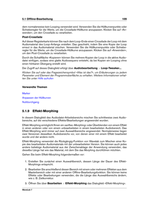 Page 1235.1 Ofﬂine-Bearbeitung 109
dem normalerweise kein Looping verwendet wird. Verwenden Sie die Hüllkurvenpunkte oder
Schieberegler für die Werte, um die Crossfade-Hüllkurve anzupassen. Klicken Sie auf »An-
wenden«, um den Crossfade zu verarbeiten.
Post-Crossfade
Auf dieser Registerkarte können Sie nach dem Loop-Ende einen Crossfade der Loop mit dem
Audiomaterial des Loop-Anfangs erstellen. Das geschieht, indem Sie eine Kopie der Loop
erneut in das Audiomaterial mischen. Verwenden Sie die Hüllkurvenpunkte...