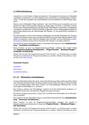 Page 1255.1 Ofﬂine-Bearbeitung 111
wesentlich von der Funktion »Pegel normalisieren«. Eine typische Anwendung im Dialogfeld
»Lautstärke normalisieren« ist die Festlegung eines bestimmten Lautstärkepegels, beispiel-
weise -12 dB. Die Lautstärke des Audiomaterials wird anschließend an diesen Pegel ange-
passt.
Ebenso wie im Dialogfeld »Pegel verändern« kann eine Erhöhung der Lautstärke auf einen
bestimmten Wert unerwünschtes Clipping zur Folge haben. Um dies zu verhindern, können
Sie hier einen...